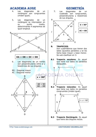 ACADEMIA AUGE GEOMETRÍA
http://www.academiaauge.com CUESTIONARIO DESARROLLADO
 

4. Las diagonales de un
rectángulo son congruentes
(miden igual).
5. Las diagonales de un
rectángulo se interceptan en
su punto medio,
determinando 4 segmentos de
igual longitud.
OA = OB = OC = OD
6. Las diagonales de un rombo
son perpendiculares entre si y
bisectrices de sus ángulos.
BD : Diagonal mayor
AC : Diagonal menor
x = 90º
AO = OC
BO = OD
 
 
7. Las diagonales de un
cuadrado son congruentes,
perpendiculares y bisectrices
de sus ángulos.
X = 90º
AC = BD
B. TRAPECIOS.
Son cuadriláteros que tienen dos
lados opuestos paralelos y se les
llama base mayor y base menor.
Se sub-clasifican en 3:
B.1 Trapecio escaleno. Es aquel
que tiene sus lados no paralelos
desiguales.
B.2 Trapecio isósceles: Es aquel
que tiene sus lados no paralelos
congruentes (miden igual).
B.3 Trapecio Rectángulo. Es aquel
que tiene dos ángulos rectos.
O
 


B
A D
C
A C
B
D
X
 
 
o

 

45º 45º
45º 45º
X
A D
B C
h
B C
A D
 
 
h
B C
A D
 +  = 180º
 
