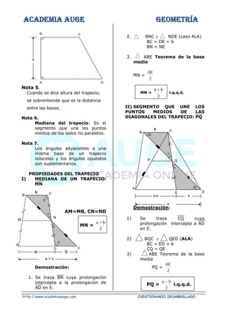ACADEMIA AUGE GEOMETRÍA
http://www.academiaauge.com CUESTIONARIO DESARROLLADO
Nota 5.
Cuando se dice altura del trapecio,
se sobrentiende que es la distancia
entre las bases.
Nota 6.
Mediana del trapecio: Es el
segmento que une los puntos
medios de los lados no paralelos.
Nota 7.
Los ángulos adyacentes a una
misma base de un trapecio
isósceles y los ángulos opuestos
son suplementarios.
PROPIEDADES DEL TRAPECIO
I) MEDIANA DE UN TRAPECIO:
MN
AM=MB, CN=ND
MN =
2
b
a +
Demostración:
1. Se traza BN cuya prolongación
intercepta a la prolongación de
AD en E.
2. BNC  NDE (caso ALA)
BC = DE = b
BN = NE
3. ABE Teorema de la base
media
MN =
2
AE
MN =
2
b
a +
l.q.q.d.
II) SEGMENTO QUE UNE LOS
PUNTOS MEDIOS DE LAS
DIAGONALES DEL TRAPECIO: PQ
Demostración:
1) Se traza CQ cuya
prolongación intercepta a AD
en E.
2) BQC  QED (ALA)
BC = ED = b
CQ = QE
3) ABE Teorema de la base
media
PQ =
2
AE
PQ =
2
b
a −
l.q.q.d.
C
D
A
B
h

C
b
B

N
M
A
D E


a + b
a b

C
b
B

Q
P
A
E D


a
a-b b
 