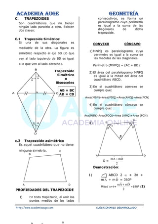 ACADEMIA AUGE GEOMETRÍA
http://www.academiaauge.com CUESTIONARIO DESARROLLADO
C. TRAPEZOIDES
Son cuadriláteros que no tienen
ningún lado paralelo a otro. Existen
dos clases:
C.1 Trapezoide Simétrico:
Si una de sus diagonales es
mediatriz de la otra. La figura es
simétrico respecto al eje BD (lo que
ven al lado izquierdo de BD es igual
a lo que ven al lado derecho).
Trapezoide
Simétrico
o
Bisosceles
AB = BC
AD = CD
c.2 Trapezoide asimétrico
Es aquel cuadrilátero que no tiene
ninguna simetría.
PROPIEDADES DEL TRAPEZOIDE
I) En todo trapezoide, al unir los
puntos medios de los lados
consecutivos, se forma un
paralelogramo cuyo perímetro
es igual a la suma de las
diagonales de dicho
trapezoide.
CONVEXO CÓNCAVO
1) MNPQ es paralelogramo cuyo
perímetro es igual a la suma de
las medidas de las diagonales.
Perímetro (MNPQ) = (AC + BD)
2) El área del paralelogramo MNPQ
es igual a la mitad del área del
cuadrilátero ABCD.
3) En el cuadrilátero convexo se
cumple que:
Area(MBN)+Area(PDQ)=Area(AMQ)+Area(PCN)
4) En el cuadrilátero cóncavo se
cumple que:
Ara(MBN)-Area(PDQ)=Area (AMQ)+Area (PCN)
II)
X =
2
D
m
A
m


+
Demostración:
1) ABCD 2  + 2 +
mA

+ m D

= 360º
Mitad ++
2
D
m
A
m


+
=180º (I)

 

C
A
B
D
C
B
D
A
B
X




D
A
C
B
 