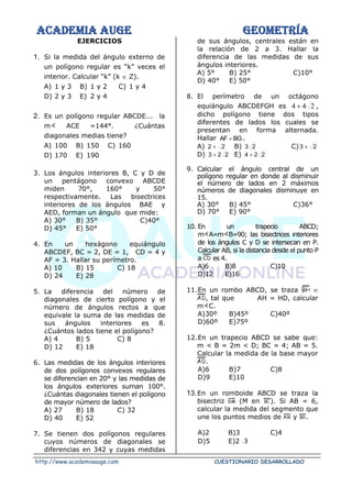 ACADEMIA AUGE GEOMETRÍA
http://www.academiaauge.com CUESTIONARIO DESARROLLADO
EJERCICIOS
1. Si la medida del ángulo externo de
un polígono regular es “k” veces el
interior. Calcular “k” (k  Z).
A) 1 y 3 B) 1 y 2 C) 1 y 4
D) 2 y 3 E) 2 y 4
2. Es un polígono regular ABCDE... la
m ACE =144°. ¿Cuántas
diagonales medias tiene?
A) 100 B) 150 C) 160
D) 170 E) 190
3. Los ángulos interiores B, C y D de
un pentágono convexo ABCDE
miden 70°, 160° y 50°
respectivamente. Las bisectrices
interiores de los ángulos BAE y
AED, forman un ángulo que mide:
A) 30° B) 35° C)40°
D) 45° E) 50°
4. En un hexágono equiángulo
ABCDEF, BC = 2, DE = 1, CD = 4 y
AF = 3. Hallar su perímetro.
A) 10 B) 15 C) 18
D) 24 E) 28
5. La diferencia del número de
diagonales de cierto polígono y el
número de ángulos rectos a que
equivale la suma de las medidas de
sus ángulos interiores es 8.
¿Cuántos lados tiene el polígono?
A) 4 B) 5 C) 8
D) 12 E) 18
6. Las medidas de los ángulos interiores
de dos polígonos convexos regulares
se diferencian en 20° y las medidas de
los ángulos exteriores suman 100°.
¿Cuántas diagonales tienen el polígono
de mayor número de lados?
A) 27 B) 18 C) 32
D) 40 E) 52
7. Se tienen dos polígonos regulares
cuyos números de diagonales se
diferencias en 342 y cuyas medidas
de sus ángulos, centrales están en
la relación de 2 a 3. Hallar la
diferencia de las medidas de sus
ángulos interiores.
A) 5° B) 25° C)10°
D) 40° E) 50°
8. El perímetro de un octágono
equiángulo ABCDEFGH es 2
4
4 + ,
dicho polígono tiene dos tipos
diferentes de lados los cuales se
presentan en forma alternada.
Hallar BG
AF + .
A) 2
2 + B) 2
3 C) 2
3 +
D) 2
2
3 + E) 2
2
4 +
9. Calcular el ángulo central de un
polígono regular en donde al disminuir
el número de lados en 2 máximos
números de diagonales disminuye en
15.
A) 30° B) 45° C)36°
D) 70° E) 90°
10. En un trapecio ABCD;
m A=m B=90; las bisectrices interiores
de los ángulos C y D se intersecan en P.
Calcular AB, si la distancia desde el punto P
a es 4.
A)6 B)8 C)10
D)12 E)16
11.En un rombo ABCD, se traza 
, tal que AH = HD, calcular
m C.
A)30º B)45º C)40º
D)60º E)75º
12.En un trapecio ABCD se sabe que:
m < B = 2m < D; BC = 4; AB = 5.
Calcular la medida de la base mayor
.
A)6 B)7 C)8
D)9 E)10
13.En un romboide ABCD se traza la
bisectriz (M en ). Si AB = 6,
calcular la medida del segmento que
une los puntos medios de y .
A)2 B)3 C)4
D)5 E)2 3
 