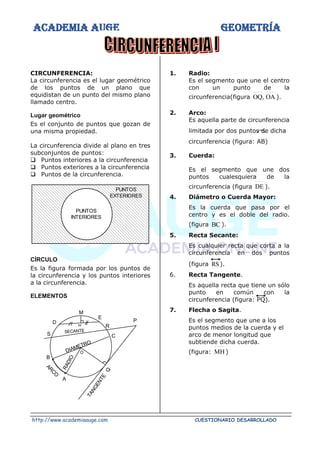 ACADEMIA AUGE GEOMETRÍA
http://www.academiaauge.com CUESTIONARIO DESARROLLADO
CIRCUNFERENCIA:
La circunferencia es el lugar geométrico
de los puntos de un plano que
equidistan de un punto del mismo plano
llamado centro.
Lugar geométrico
Es el conjunto de puntos que gozan de
una misma propiedad.
La circunferencia divide al plano en tres
subconjuntos de puntos:
❑ Puntos interiores a la circunferencia
❑ Puntos exteriores a la circunferencia
❑ Puntos de la circunferencia.
CÍRCULO
Es la figura formada por los puntos de
la circunferencia y los puntos interiores
a la circunferencia.
ELEMENTOS
1. Radio:
Es el segmento que une el centro
con un punto de la
circunferencia(figura OA
,
OQ ).
2. Arco:
Es aquella parte de circunferencia
limitada por dos puntos de dicha
circunferencia (figura: AB)
3. Cuerda:
Es el segmento que une dos
puntos cualesquiera de la
circunferencia (figura DE ).
4. Diámetro o Cuerda Mayor:
Es la cuerda que pasa por el
centro y es el doble del radio.
(figura BC ).
5. Recta Secante:
Es cualquier recta que corta a la
circunferencia en dos puntos
(figura RS).
6. Recta Tangente.
Es aquella recta que tiene un sólo
punto en común con la
circunferencia (figura: PQ).
7. Flecha o Sagita.
Es el segmento que une a los
puntos medios de la cuerda y el
arco de menor longitud que
subtiende dicha cuerda.
(figura: MH )
PUNTOS
INTERIORES
PUNTOS
EXTERIORES
O
DIAMETRO
R
A
D
I
O
ARCO
T
A
N
G
E
N
T
E
Q
SECANTE
B
A
C
P
R
E
M
H
D
S
 