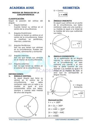 ACADEMIA AUGE GEOMETRÍA
http://www.academiaauge.com CUESTIONARIO DESARROLLADO
MEDIDA DE ÁNGULOS EN LA
CIRCUNFERENCIA
CLASIFICACIÓN:
Según la posición del vértice del
ángulo:
1. Angulo Central:
Cuando tienen su vértice en el
centro de la circunferencia
2. Angulos Excéntricos:
Cuándo no tienen su vértice en el
centro de la circunferencia. Estos
se clasifican en periféricos,
internos y externos.
2.1 Angulos Periféricos:
Son los que tienen sus vértices
en la circunferencia. Pueden ser
inscrito, semiinscrito y exinscrito
2.2 Angulos internos:
Son los que tienen sus vértices
en el interior de la circunferencia.
2.3 Angulos externos:
Son los que tienen su vértice en
el exterior de la circunferencia.
DEFINICIONES:
1. ÁNGULO CENTRAL
Es aquel ángulo que tiene su
vértice en el centro de la
circunferencia, sus lados
contienen cada uno un radio y su
medida es igual al arco
comprendido entre sus lados;
siempre y cuando esta medida
del arco sea angular.
O = Centro
 = mAB
2. ÁNGULO INSCRITO
Es aquel cuyo vértice es un punto
de la circunferencia, sus lados
contienen cada uno una cuerda y
su medida es igual a la mitad de
la medida del arco que subtiende
sus lados.
 =
2
mAC
3. ÁNGULO EXINSCRITO
Es el suplemento de un ángulo
inscrito, su vértice se encuentra
en la circunferencia, un lado
contiene una cuerda y el otro
lado la parte exterior de una
secante y su medida es igual a la
mitad de la medida de todo el
arco que no corresponde al
ángulo inscrito.
2
 = Angulo
Exinscrito
 =
2
mABC
Demostración
 +  = 180º
2 + 2 = 360º
2 + mAC = 360º
2 = 360º - mAC
2 = mABC
O
A
B

A
C

B
A
C

B

D
 