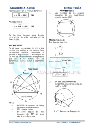 ACADEMIA AUGE GEOMETRÍA
http://www.academiaauge.com CUESTIONARIO DESARROLLADO
Reemplazando en la fórmula tenemos:
 + AC = 180º (2)
Análogamente:
 = AnC – 180º (3)
De las tres fórmulas para ángulo
circunscrito, la más utilizada es la
fórmula (2).
ARCO CAPAZ
Es el lugar geométrico de todos los
puntos que unidos a dos puntos fijos
determinan ángulos constantes e
iguales al ángulo dado. El arco capaz es
un arco de circunferencia y el segmento
que une a los puntos fijos se
denominan cuerda capaz o segmento
capaz.
CUERDA CAPAZ
NOTA
• ACDEFB: Arco capaz de todos
los ángulos que miden º
• AB: Cuerda capaz
• El arco capaz de los
ángulos de 90º es una
semicircunferencia.
PROPIEDADES
1. Las medidas de los ángulos
opuestos de un cuadrilátero
inscrito suman 180º
Demostración:
Por ángulo inscrito
 =
2
BCD
 =
2
BAD
Suma: + =
2
BAD
BCD +
+ =
2
º
360
+ = 180º
2. En dos circunferencias
tangentes interiores cumple:
mAB = mBC
P y T: Puntos de Tangencia
C
A B





Arco Capaz
D
E
F


B
A
D
C


P
A
C
B
T
 