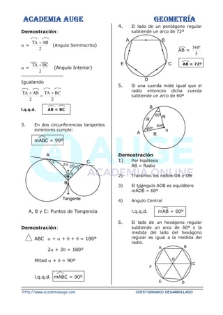 ACADEMIA AUGE GEOMETRÍA
http://www.academiaauge.com CUESTIONARIO DESARROLLADO
Demostración:
 =
2
AB
TA +
(Angulo Seminscrito)
 =
2
BC
TA +
(Angulo Interior)
Igualando
2
BC
TA
2
AB
TA +
=
+
l.q.q.d. AB = BC
3. En dos circunferencias tangentes
exteriores cumple:
mABC = 90º
A, B y C: Puntos de Tangencia
Demostración:
ABC  +  +  +  = 180º
2 + 2 = 180º
Mitad  +  = 90º
l.q.q.d. mABC = 90º
4. El lado de un pentágono regular
subtiende un arco de 72º
AB =
5
º
360
AB = 72º
5. Si una cuerda mide igual que el
radio entonces dicha cuerda
subtiende un arco de 60º
Demostración
1) Por hipótesis
AB = Radio
2) Trazamos los radios OA y OB
3) El triángulo AOB es equilátero
mAOB = 60º
4) Angulo Central
l.q.q.d. mAB = 60º
6. El lado de un hexágono regular
subtiende un arco de 60º y la
medida del lado del hexágono
regular es igual a la medida del
radio.
A
C

 


2

2
B
Tangente
A B
C
D
E
R
R
B
60º
60º
60º
A R
o
B
C
D
E
F
A
O
 