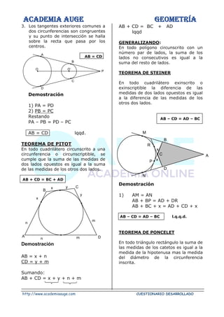 ACADEMIA AUGE GEOMETRÍA
http://www.academiaauge.com CUESTIONARIO DESARROLLADO
3. Los tangentes exteriores comunes a
dos circunferencias son congruentes
y su punto de intersección se halla
sobre la recta que pasa por los
centros.
AB = CD
Demostración
1) PA = PD
2) PB = PC
Restando
PA – PB = PD – PC
AB = CD lqqd.
TEOREMA DE PITOT
En todo cuadrilátero circunscrito a una
circunferencia o circunscriptible, se
cumple que la suma de las medidas de
dos lados opuestos es igual a la suma
de las medidas de los otros dos lados.
AB + CD = BC + AD
Demostración
AB = x + n
CD = y + m
Sumando:
AB + CD = x + y + n + m
AB + CD = BC + AD
lqqd
GENERALIZANDO:
En todo polígono circunscrito con un
número par de lados, la suma de los
lados no consecutivos es igual a la
suma del resto de lados.
TEOREMA DE STEINER
En todo cuadrilátero exinscrito o
exinscriptible la diferencia de las
medidas de dos lados opuestos es igual
a la diferencia de las medidas de los
otros dos lados.
AB – CD = AD – BC
Demostración
1) AM = AN
AB + BP = AD + DR
AB + BC + x = AD + CD + x
AB – CD = AD – BC l.q.q.d.
TEOREMA DE PONCELET
En todo triángulo rectángulo la suma de
las medidas de los catetos es igual a la
medida de la hipotenusa mas la medida
del diámetro de la circunferencia
inscrita.
A
B
C
D
O O´
P
B
C
A D
n m
n
m
x
x y
y
M
N
D
B
C A
P
R
x
x
 