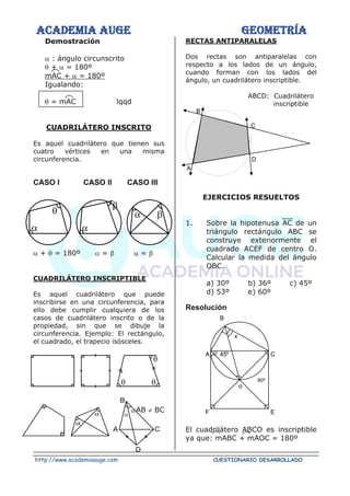 ACADEMIA AUGE GEOMETRÍA
http://www.academiaauge.com CUESTIONARIO DESARROLLADO
Demostración
 : ángulo circunscrito
 +  = 180º
mAC +  = 180º
Igualando:
 = mAC lqqd
CUADRILÁTERO INSCRITO
Es aquel cuadrilátero que tienen sus
cuatro vértices en una misma
circunferencia.
CASO I CASO II CASO III
 +  = 180º  =   = 
CUADRILÁTERO INSCRIPTIBLE
Es aquel cuadrilátero que puede
inscribirse en una circunferencia, para
ello debe cumplir cualquiera de los
casos de cuadrilátero inscrito o de la
propiedad, sin que se dibuje la
circunferencia. Ejemplo: El rectángulo,
el cuadrado, el trapecio isósceles.
AB  BC
RECTAS ANTIPARALELAS
Dos rectas son antiparalelas con
respecto a los lados de un ángulo,
cuando forman con los lados del
ángulo, un cuadrilátero inscriptible.
ABCD: Cuadrilátero
inscriptible
EJERCICIOS RESUELTOS
1. Sobre la hipotenusa AC de un
triángulo rectángulo ABC se
construye exteriormente el
cuadrado ACEF de centro O.
Calcular la medida del ángulo
OBC.
a) 30º b) 36º c) 45º
d) 53º e) 60º
Resolución
El cuadrilátero ABCO es inscriptible
ya que: mABC + mAOC = 180º
 





 
A
D
C
B

 

B
A
D
C
45º
90º
C
B
A
x
o
F E
 
