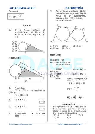 ACADEMIA AUGE GEOMETRÍA
http://www.academiaauge.com CUESTIONARIO DESARROLLADO
Entonces:
X = 45º =
2
OC
Rpta. C
2. En la figura, calcular el
producto X.Y; si AB = 13,
BC = 15, AC=14, AQ = X, QC
= Y
a) 49
b) 30
c) 42
d) 56
e) 64
Resolución:
x
1. Propiedad:
FB = EB = semiperímetro
(ABC)
FB = EB = 21
2. 13 + x = 21
x = 8
3. 15 + y = 21
y = 6
4. El Producto x . y = 48
Rpta
3. En la figura mostrada. Hallar
la medida del segmento PQ. Si
ABCD es un cuadrilátero,
además: AB + CD = 24 cm,
BC + AD = 40 cm
a) 6 cm b) 8 cm c) 10 cm
d) 12 cm d) 16 cm
Resolución
Incognita: PQ
Dato: AB + CD = 24
BC + AD = 40
1. PITOT AB + PQ =
BP + AQ
2. PITOT CD + PQ =
PC + QD
Suma AB+CD+2PQ=BC+AD
24 + 2PQ = 40
PQ =
2
24
40−
PQ = 8 Rpta.
EJERCICIOS
1. La hipotenusa y un cateto de un
triángulo rectángulo miden 30 y 24.
Hallar el radio de la circunferencia
Ex – inscrita al otro cateto.
A) 10 B) 9 C) 7
D) 12 E) 8
Q
A
C B
Q
A
C B
E
F
x
y
21
13
15
21
D
C
P
Q
A
B
 