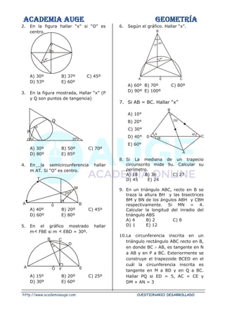 ACADEMIA AUGE GEOMETRÍA
http://www.academiaauge.com CUESTIONARIO DESARROLLADO
X 20º
A
T
M
B
0
20º
A
B C
D
E
F
O
Xº
Xº
0
A
B
C
D
X
2
40º
10º
20º
A 0 C
B
Xº
2. En la figura hallar “x” si “O” es
centro.
A) 30º B) 37º C) 45º
D) 53º E) 60º
3. En la figura mostrada, Hallar “x” (P
y Q son puntos de tangencia)
Q
P
A) 30º B) 50º C) 70º
D) 80º E) 85º
4. En la semicircunferencia hallar
m AT. Si “O” es centro.
A) 40º B) 20º C) 45º
D) 60º E) 80º
5. En el gráfico mostrado hallar
m FBE si m EBD = 30º.
A) 15º B) 20º C) 25º
D) 30º E) 60º
6. Según el gráfico. Hallar “x”.
A) 60º B) 70º C) 80º
D) 90º E) 100º
7. Si AB = BC. Hallar “x”
A) 10°
B) 20°
C) 30°
D) 40°
E) 60°
8. Si La mediana de un trapecio
circunscrito mide 9u. Calcular su
perímetro.
A) 18 B) 36 C) 27
D) 45 E) 24
9. En un triángulo ABC, recto en B se
traza la altura BH y las bisectrices
BM y BN de los ángulos ABH y CBH
respectivamente. Si MN = 4.
Calcular la longitud del inradio del
triángulo ABS
A) 4 B) 2 C) 8
D) 1 E) 12
10.La circunferencia inscrita en un
triángulo rectángulo ABC recto en B,
en donde BC  AB, es tangente en N
a AB y en P a BC. Exteriormente se
construye el trapezoide BCED en el
cuál la circunferencia inscrita es
tangente en M a BD y en Q a BC.
Hallar PQ si ED = 5, AC = CE y
DM + AN = 3
 