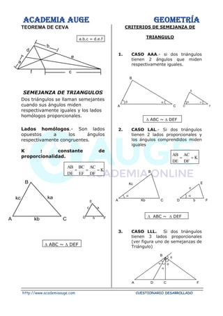 ACADEMIA AUGE GEOMETRÍA
http://www.academiaauge.com CUESTIONARIO DESARROLLADO
TEOREMA DE CEVA
a.b.c = d.e.f
SEMEJANZA DE TRIANGULOS
Dos triángulos se llaman semejantes
cuando sus ángulos miden
respectivamente iguales y los lados
homólogos proporcionales.
Lados homólogos.- Son lados
opuestos a los ángulos
respectivamente congruentes.
K : constante de
proporcionalidad.
K
DF
AC
EF
BC
DE
AB
=
=
=
 ABC ~  DEF
CRITERIOS DE SEMEJANZA DE
TRIANGULO
1. CASO AAA.- si dos triángulos
tienen 2 ángulos que miden
respectivamente iguales.
 ABC ~  DEF
2. CASO LAL.- Si dos triángulos
tienen 2 lados proporcionales y
los ángulos comprendidos miden
iguales
K
DF
AC
DE
AB
=
=
 ABC ~  DEF
3. CASO LLL. Si dos triángulos
tienen 3 lados proporcionales
(ver figura uno de semejanzas de
Triángulo)




B
A D C F
d
e
b
a
f c
ka
kb
kc
B
A C
E
a
F
D
c
b
A C


B
D


E
F
Kc
B
A Kb C
E
F
D
c
b
 
 