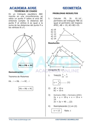ACADEMIA AUGE GEOMETRÍA
http://www.academiaauge.com CUESTIONARIO DESARROLLADO
TEOREMA DE CHADÚ
En un triángulo equilátero ABC
inscrito en una circunferencia, se
ubica un punto P sobre el arco BC
entonces cumple: la distancia del
punto P al vértice A es igual a la
suma de las distancias del punto P a
los vértices B y C.
PA = PB + PC
Demostración:
Teorema de Ptolomeo
PA .  = PB .  + PC . 
PA = PB + PC
PROBLEMAS RESUELTOS
1. Calcular FE. Si: AC
//
FE ,
perímetro del triángulo FBE es
igual al perímetro del trapecio
AFEC, AB = 10, AC=BC=15.
a) 10
b) 11
c) 12
d) 13
e) 14
Resolución
Incognita FE = x
1. THALES
15
x
10
y
=
y = x
3
2
......... (1)
2) AF = 10-y
EC = 15-x
3) Perímetro (FBE) = Perímetro (AFEC)
2x + y = 10-y + x + 15-x +
15
2x + 2y = 40 ....(2)
4) Reemplazando (1) en (2)
x = 12 Rpta. c
A C
P
B
C
E
B
F
A
C
E
B
F
A



x
10 15
x
15
y
 