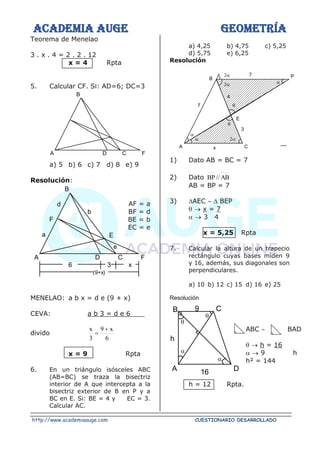 ACADEMIA AUGE GEOMETRÍA
http://www.academiaauge.com CUESTIONARIO DESARROLLADO
Teorema de Menelao
3 . x . 4 = 2 . 2 . 12
x = 4 Rpta
5. Calcular CF. Si: AD=6; DC=3
a) 5 b) 6 c) 7 d) 8 e) 9
Resolución:
AF = a
BF = d
BE = b
EC = e
MENELAO: a b x = d e (9 + x)
CEVA: a b 3 = d e 6
divido
6
x
9
3
x +
=
x = 9 Rpta
6. En un triángulo isósceles ABC
(AB=BC) se traza la bisectriz
interior de A que intercepta a la
bisectriz exterior de B en P y a
BC en E. Si: BE = 4 y EC = 3.
Calcular AC.
a) 4,25 b) 4,75 c) 5,25
d) 5,75 e) 6,25
Resolución
7
1) Dato AB = BC = 7
2) Dato AB
//
BP
AB = BP = 7
3) AEC   BEP
 → x = 7
 → 3 4
x = 5,25 Rpta
7. Calcular la altura de un trapecio
rectángulo cuyas bases miden 9
y 16, además, sus diagonales son
perpendiculares.
a) 10 b) 12 c) 15 d) 16 e) 25
Resolución
ABC  BAD
 → h = 16
 → 9 h
h² = 144
h = 12 Rpta.
A D C F
B
A D C F
B
d
F
a E
b
e
6 3 x
(9+x)




x C
A
3




4
E
7
P
B




9 C
B
D
A
h
16
 