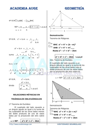 ACADEMIA AUGE GEOMETRÍA
http://www.academiaauge.com CUESTIONARIO DESARROLLADO
4º R.M. ABC  BHC
90º→_b_ _a_ b.h = c.a L.q.q.d.
 → c h
5º R.M. c2
= b.m  _1_ _1_
c2
b.m
a2
= b.n  _1_ = _1_
___ a2
b.n__
suma _1_ + _1_ 1_ 1_ + 1
c2
a2
b m n
m.n. = h2
_1_+_1_ 1_ m+n _1_+_1_ _1_
c2
a2
b m.n c2
a2
h2
6º R.M. c2
= b.m.
a2
= b.n.
divido c2
m_
a2
n L.q.q.d.
RELACIONES MÉTRICAS EN
TRIÁNGULOS OBLICUÁNGULOS
1º Teorema de Euclides:
El cuadrado del lado opuesto a
un ángulo agudo es igual a la suma de
los cuadrados de los otros lados menos
del doble producto de uno de estos
lados por la proyección del otro sobre
él.
 < 90º a2
= b2
+ c2
– 2bm
Demostración
Teorema de Pitágoras
BHC a2
= h2
+ (b - m)2
AHB c2
= h2
+ m2
___
Resta a2
– c2
= b2
– 2bm
a2
= b2
+ c2
– 2bm L.q.q.d
2do. Teorema de Euclides
El cuadrado del lado opuesto a un
ángulo obtuso es igual a la suma de los
cuadrados de los otros lados más el
doble producto de uno de estos lados
por la proyección del otro sobre él.
 > 90º a2
= b2
+ c2
+ 2bm
Demostración
Teorema de Pitágoras
BHC a2
= h2
+ (b + m)2
AHB c2
= h2
+ m2
___
Resta a2
– c2
= b2
+ 2bm
m (b-m)
a
C
H
A
B
c
h
b


m b
c
a
h
=
=
=
=
=
 