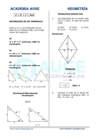 ACADEMIA AUGE GEOMETRÍA
http://www.academiaauge.com CUESTIONARIO DESARROLLADO
a2
= b2
+ c2
+ 2bm
NATURALEZA DE UN TRIÁNGULO
Sean a, b y c, las longitudes de los
lados de un triángulo ABC, con el lado
mayor de longitud a.
Si:
a2
= b2
+ c2
entonces ABC es
rectángulo
Si:
a2
>b2
+ c2
entonces ABC es
obtusángulo
Si:
a2
< b2
+ c2
entonces ABC es
acutángulo
52
= 32
+42
72
> 32
+52
152
<132
+142
RectánguloObtusángulo
Acutángulo
NOTA
a 2
a 3
PROBLEMAS RESUELTOS
1. Las diagonales de un rombo mide
12cm y 16cm. El lado del rombo
mide:
a) 9cm b) 10cm c) 11cm
d) 12cm e) 13cm
Resolución
 
 
Pitágoras
² = 6²+ 8²
² = 100
 = 100
 = 10 Rpta. b
2. Calcular el valor de la altura AH
del triángulo rectángulo BAC, si
AB = 6 y AC = 8.
4
5
3
3
7
5
13 15
14
45º
a
a
45º
30º
a
60º
2a
8
6 6
8
 