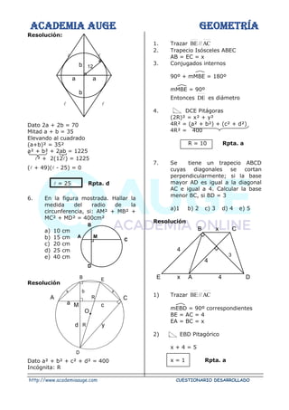 ACADEMIA AUGE GEOMETRÍA
http://www.academiaauge.com CUESTIONARIO DESARROLLADO
Resolución:
 
 
Dato 2a + 2b = 70
Mitad a + b = 35
Elevando al cuadrado
(a+b)² = 35²
a² + b² + 2ab = 1225
² + 2(12) = 1225
( + 49)( - 25) = 0
 = 25 Rpta. d
6. En la figura mostrada. Hallar la
medida del radio de la
circunferencia, si: AM² + MB² +
MC² + MD² = 400cm²
a) 10 cm
b) 15 cm
c) 20 cm
d) 25 cm
e) 40 cm
Resolución
Dato a² + b² + c² + d² = 400
Incógnita: R
1. Trazar AC
//
BE
2. Trapecio Isósceles ABEC
AB = EC = x
3. Conjugados internos
90º + mMBE = 180º
mMBE = 90º
Entonces DE es diámetro
4. DCE Pitágoras
(2R)² = x² + y²
4R² = (a² + b²) + (c² + d²)
4R² = 400
R = 10 Rpta. a
7. Se tiene un trapecio ABCD
cuyas diagonales se cortan
perpendicularmente; si la base
mayor AD es igual a la diagonal
AC e igual a 4. Calcular la base
menor BC, si BD = 3
a)1 b) 2 c) 3 d) 4 e) 5
Resolución
1) Trazar AC
//
BE
mEBD = 90º correspondientes
BE = AC = 4
EA = BC = x
2) EBD Pitagórico
x + 4 = 5
x = 1 Rpta. a
C
D
M
B
A
12
b
a
a
b
B E
b x
C
A
x
R
c
y
d R
M
a
D
O
B C
x
4
4
3
E x A 4 D
 