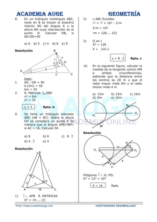 ACADEMIA AUGE GEOMETRÍA
http://www.academiaauge.com CUESTIONARIO DESARROLLADO
8. En un triángulo rectángulo ABC,
recto en B se trazan la bisectriz
interior AD del ángulo A y la
altura BH cuya intersección es el
punto O. Calcular OB, si
AD.OD=50
a) 6 b) 5 c) 4 d) 8 e) 9
Resolución
Dato:
1. AD . OD = 50
b (2m) = 50
bm = 25
2. R. Métricas ABD
x² = bm
x² = 25
x = 5 Rpta. b
9. Se tiene un triángulo isósceles
ABC (AB = BC). Sobre la altura
CH se considera un punto P de
manera que el ángulo APB=90º;
si AC = 16. Calcular PA
a) 8 b) 6 c) 8 2
d) 4 2 e) 4
Resolución

1) APB R. METRICAS
X² = m ... (I)
2)  ABC Euclides
² = ² + 16² - 2m
2m = 16²
m = 128.... (II)
3) II en I
X² = 128
X = 2
x
64
x = 8 2 Rpta. c
10. En la siguiente figura, calcular la
medida de la tangente común MN
a ambas circunferencias,
sabiendo que la distancia entre
los centros es 20 m y que el
radio mayor mide 8m y el radio
menor mide 4 m
a) 12m b) 15m c) 16m
d) 9m e) 10m
Resolución
Pitágoras O1 PO2
X² + 12² = 20²
X = 16 Rpta.
O1
O2
N
M
x
B
x
D
A


b


m
m
C

o
H
x
P
H
m
16 C
A
B
20
O2
O1
x
M
P
4
8
N
4

 