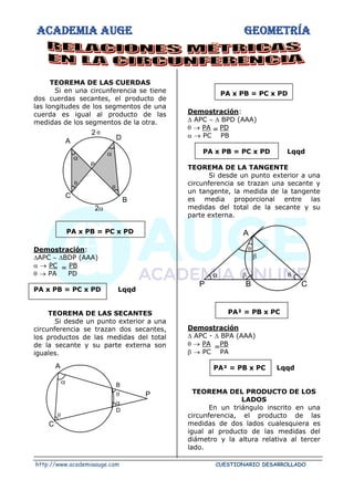ACADEMIA AUGE GEOMETRÍA
http://www.academiaauge.com CUESTIONARIO DESARROLLADO
TEOREMA DE LAS CUERDAS
Si en una circunferencia se tiene
dos cuerdas secantes, el producto de
las longitudes de los segmentos de una
cuerda es igual al producto de las
medidas de los segmentos de la otra.
PA x PB = PC x PD
Demostración:
APC  BDP (AAA)
 → PC PB
 → PA PD
PA x PB = PC x PD Lqqd
TEOREMA DE LAS SECANTES
Si desde un punto exterior a una
circunferencia se trazan dos secantes,
los productos de las medidas del total
de la secante y su parte externa son
iguales.
PA x PB = PC x PD
Demostración:
 APC   BPD (AAA)
 → PA PD
 → PC PB
PA x PB = PC x PD Lqqd
TEOREMA DE LA TANGENTE
Si desde un punto exterior a una
circunferencia se trazan una secante y
un tangente, la medida de la tangente
es media proporcional entre las
medidas del total de la secante y su
parte externa.
PA² = PB x PC
Demostración
 APC -  BPA (AAA)
 → PA PB
 → PC PA
PA² = PB x PC Lqqd
TEOREMA DEL PRODUCTO DE LOS
LADOS
En un triángulo inscrito en una
circunferencia, el producto de las
medidas de dos lados cualesquiera es
igual al producto de las medidas del
diámetro y la altura relativa al tercer
lado.


2
A D
B
C
P


2 


P
D
B
C
A






A
C
B
P

=
=
=
 