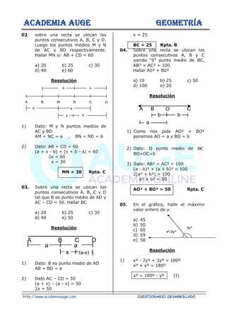 ACADEMIA AUGE GEOMETRÍA
http://www.academiaauge.com CUESTIONARIO DESARROLLADO
02. sobre una recta se ubican los
puntos consecutivos A, B, C y D.
Luego los puntos medios M y N
de AC y BD respectivamente.
Hallar MN si: AB + CD = 60
a) 20 b) 25 c) 30
d) 40 e) 60
Resolución
1) Dato: M y N puntos medios de
AC y BD
AM = NC = a , BN = ND = b
2) Dato: AB + CD = 60
(a + x - b) + (x + b - a) = 60
2x = 60
x = 30
MN = 30 Rpta. C
03. Sobre una recta se ubican los
puntos consecutivos A, B, C y D
tal que B es punto medio de AD y
AC – CD = 50. Hallar BC
a) 20 b) 25 c) 30
d) 40 e) 50
Resolución
1) Dato: B es punto medio de AD
AB = BD = a
2) Dato AC – CD = 50
(a + x) – (a - x) = 50
2x = 50
x = 25
BC = 25 Rpta. B
04. Sobre una recta se ubican los
puntos consecutivos A, B y C
siendo “0” punto medio de BC,
AB² + AC² = 100.
Hallar A0² + B0²
a) 10 b) 25 c) 50
d) 100 e) 20
Resolución
1) Como nos pide AO² + BO²
ponemos AO = a y BO = b
2) Dato: O punto medio de BC
BO=OC=b
3) Dato: AB² + AC² = 100
(a - b)² + (a + b)² = 100
2(a² + b²) = 100
a² + b² = 50
AO² + BO² = 50 Rpta. C
05. En el gráfico, halle el máximo
valor entero de y.
a) 45
b) 50
c) 60
d) 59
e) 58
Resolución
1) xº - 2yº + 3yº = 180º
xº + yº = 180º
xº = 180º - yº (I)
A B M N C D
a
b b
a
x b
A B C D
a a
x (a-x)
A B O C
b b
a
xº-2yº
3yº
 
