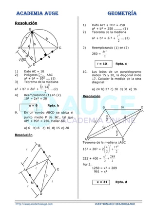 ACADEMIA AUGE GEOMETRÍA
http://www.academiaauge.com CUESTIONARIO DESARROLLADO
Resolución
1) Dato AC = 10
2) Pitágoras ABC
a² + b² = 10² .... (1)
3) Teorema de la mediana
a² + b² = 2x² +
( ) )
2
....(
2
14
2
2
4) Reemplazando (1) en (2)
10² = 2x² + 28
x = 6 Rpta. b
9. En un rombo ABCD se ubica el
punto medio P de BC , tal que
AP² + PD² = 250. Hallar AB
a) 6 b) 8 c) 10 d) 15 e) 20
Resolución


1) Dato AP² + PD² = 250
a² + b² = 250 ........ (1)
2) Teorema de la mediana
a² + b² = 2² +
2
2

... (2)
3) Reemplazando (1) en (2)
250 =
2
5 2

 = 10 Rpta. c
10. Los lados de un paralelogramo
miden 15 y 20, la diagonal mide
17. Calcular la medida de la otra
diagonal
a) 24 b) 27 c) 30 d) 31 e) 36
Resolución
Teorema de la mediana ABC
15² + 20² = 2
2
17
2
x 2
2
+






225 + 400 =
2
289
2
x2
+
Por 2:
1250 = x² + 289
961 = x²
x = 31 Rpta. d
b
C
B
A
M N
D
x
b
a
2 14
17
C
D
A
B
15
20
x
2
x
2
C
D
M
A
B
P
a
b


 