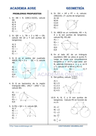 ACADEMIA AUGE GEOMETRÍA
http://www.academiaauge.com CUESTIONARIO DESARROLLADO
PROBLEMAS PROPUESTOS
1. Si: AB = 9; 2(BC)=3(CD), calcule
DE.
A) 9
B) 6
C) 4
D) 5
E) 2
3
2. Si: QD = 1; TB = 2 y ND = CB;
calcule AD (D y T son puntos de
tangencia).
A) 3
B) 5
C) 5
2
D) 4
E) 3
2
3. Si O es el centro del cuadrado
ABCD; PQ = 2 y QC = 3; calcule
AB.
A) 5
B) 10
C) 15
D)4
E) 6
3
4. Si G es baricentro de la región
triangular ABC; (NC)2
– (AN)2
= 12.
calcule BG.
A) 2
/
2
B)2
C) 6
D) 2
2
E)4
5. Si PQ = QH = 2; calcule QB.
A) 3
B) 3
2
C) 2
2
D) 5
E) 7
6. Si: DH = HP y PT = 4; calcule:
(AB)(CD). (T: punto de tangencia)
A) 10
B)16
C)14
D)12
E) 2
8
7. Si: ABCD es un romboide; AD = 6;
A y Q son puntos de tangencia;
calcule PQ. PD⊥AD
A) 3
2
B) 2
4
C) 3
3
D)3
E)4
8. En el lado AC de un triángulo
equilátero ABC se ubica al punto P;
luego se traza una circunferencia
tangente a AC en P y que pasa por
B; además interseca a AB y BC en R
y T; calcule RT si AP=6 y PC=3.
A) 6 B) 3
5 C) 7
D) 2
6 E) 5
4
9. Del gráfico, calcule ( )( )
( )( )
BC
CP
CD
AC
.
A) 1
B) 1:5
C) 2:3
D) 2:5
E) 4:5
10.Si A, B, C y D son puntos de
tangencia. Calcule PH en función de
a y b
A) ab
B) ab
2
C) ab
3
D)
2
ab
E) ab
3
2
 