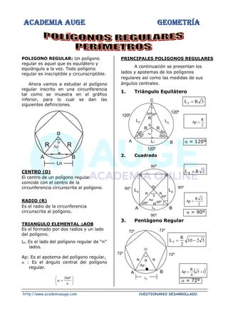 ACADEMIA AUGE GEOMETRÍA
http://www.academiaauge.com CUESTIONARIO DESARROLLADO
POLIGONO REGULAR: Un polígono
regular es aquel que es equilátero y
equiángulo a la vez. Todo polígono
regular es inscriptible y circunscriptible.
Ahora vamos a estudiar al polígono
regular inscrito en una circunferencia
tal como se muestra en el gráfico
inferior, para lo cual se dan las
siguientes definiciones.
CENTRO (O)
El centro de un polígono regular
coincide con el centro de la
circunferencia circunscrita al polígono.
RADIO (R)
Es el radio de la circunferencia
circunscrita al polígono.
TRIANGULO ELEMENTAL AOB
Es el formado por dos radios y un lado
del polígono.
Ln: Es el lado del polígono regular de “n”
lados.
Ap: Es el apotema del polígono regular,
 : Es el ángulo central del polígono
regular.






=

n
º
360
PRINCIPALES POLIGONOS REGULARES
A continuación se presentan los
lados y apotemas de los polígonos
regulares así como las medidas de sus
ángulos centrales.
1. Triángulo Equilátero
3
R
L3 =
2
R
Ap =
 = 120º
2. Cuadrado
2
R
L4 =
2
2
R
Ap =
 = 90º
3. Pentágono Regular
5
2
10
2
R
L5 −
=
( )
1
5
4
R
Ap +
=
 = 72º
o
R
R
Ln
.
.


A B
30º30º
30º
30º 30º
30º
L3
120º
o
R
R
R


120º
120º
C
L3 L3
B
A
45º
45º
Ap
45º

R
R
90º
90º
90º
90º
L4 B
A
L4
L4
72º
72º

R R
Ap
L5
72º
72º
B
A
 