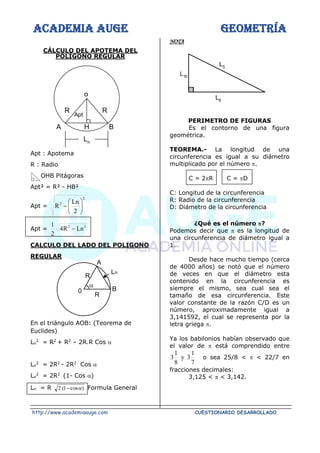 ACADEMIA AUGE GEOMETRÍA
http://www.academiaauge.com CUESTIONARIO DESARROLLADO
CÁLCULO DEL APOTEMA DEL
POLÍGONO REGULAR
Apt : Apotema
R : Radio
OHB Pitágoras
Apt² = R² - HB²
Apt =
2
2
2
Ln
R 





−
Apt =
2
2
Ln
R
4
2
1
−
CALCULO DEL LADO DEL POLIGONO
REGULAR
En el triángulo AOB: (Teorema de
Euclides)
Ln
2
= R2
+ R2
– 2R.R Cos 
Ln
2
= 2R2
- 2R2
Cos 
Ln
2
= 2R2
(1- Cos )
Ln = R )
cos
1
(
2 
− Formula General
NOTA
PERIMETRO DE FIGURAS
Es el contorno de una figura
geométrica.
TEOREMA.- La longitud de una
circunferencia es igual a su diámetro
multiplicado por el número .
C = 2R C = D
C: Longitud de la circunferencia
R: Radio de la circunferencia
D: Diámetro de la circunferencia
¿Qué es el número ?
Podemos decir que  es la longitud de
una circunferencia de diámetro igual a
1.
Desde hace mucho tiempo (cerca
de 4000 años) se notó que el número
de veces en que el diámetro esta
contenido en la circunferencia es
siempre el mismo, sea cual sea el
tamaño de esa circunferencia. Este
valor constante de la razón C/D es un
número, aproximadamente igual a
3,141592, el cual se representa por la
letra griega .
Ya los babilonios habían observado que
el valor de  está comprendido entre
7
1
3
y
8
1
3 o sea 25/8 <  < 22/7 en
fracciones decimales:
3,125 <  < 3,142.
0
R
A
Ln

B
R
L5
L6
L10
H
Apt
R
R
o
A B
Ln
 