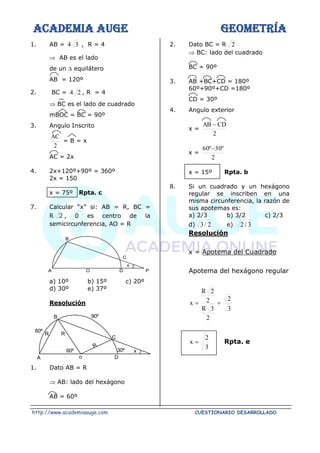 ACADEMIA AUGE GEOMETRÍA
http://www.academiaauge.com CUESTIONARIO DESARROLLADO
1. AB = 3
4 , R = 4
 AB es el lado
de un  equilátero
AB = 120º
2. BC = 2
4 , R = 4
 BC es el lado de cuadrado
mBOC = BC = 90º
3. Angulo Inscrito
2
AC
= B = x
AC = 2x
4. 2x+120º+90º = 360º
2x = 150
x = 75º Rpta. c
7. Calcular “x” si: AB = R, BC =
R 2 , 0 es centro de la
semicircunferencia, AO = R
a) 10º b) 15º c) 20º
d) 30º e) 37º
Resolución
1. Dato AB = R
 AB: lado del hexágono
AB = 60º
2. Dato BC = R 2
 BC: lado del cuadrado
BC = 90º
3. AB +BC+CD = 180º
60º+90º+CD =180º
CD = 30º
4. Angulo exterior
x =
2
CD
AB −
x =
2
º
30
º
60 −
x = 15º Rpta. b
8. Si un cuadrado y un hexágono
regular se inscriben en una
misma circunferencia, la razón de
sus apotemas es:
a) 2/3 b) 3/2 c) 2/3
d) 2
/
3 e) 3
/
2
Resolución
x = Apotema del Cuadrado
Apotema del hexágono regular
3
2
2
3
R
2
2
R
x =
=
3
2
x = Rpta. e
x
B
A O D P
C
B
o
C
A
60º
60º 30º
D
90º
R R
R
x
 