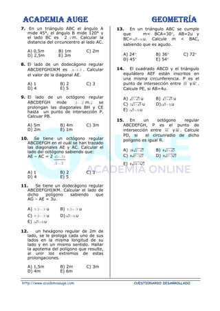 ACADEMIA AUGE GEOMETRÍA
http://www.academiaauge.com CUESTIONARIO DESARROLLADO
7. En un triángulo ABC el ángulo A
mide 45°, el ángulo B mide 120° y
el lado BC es 2 2 m. Calcular la
distancia del circuncentro al lado AC.
A) 0,5m B) 1m C) 2m
D) 2,5m E) 3m
8. El lado de un dodecágono regular
ABCDEFGHIJKM es 3
3
6 − . Calcular
el valor de la diagonal AE.
A) 1 B) 2 C) 3
D) 4 E) 5
9. El lado de un octógono regular
ABCDEFGH mide 2
2 − m.; se
prolongan las diagonales BH y CE
hasta un punto de intersección P.
Calcuar PB.
A) 5m B) 4m C) 3m
D) 2m E) 1m
10. Se tiene un octógono regular
ABCDEFGH en el cuál se han trazado
las diagonales AE y AC. Calcular el
lado del octógono sabiendo que:
AE – AC = 2 )
2
2
( −
2
2 −
A) 1 B) 2 C) 3
D) 4 E) 5
11. Se tiene un dodecágono regular
ABCDEFGHIJKM. Calcular el lado de
dicho polígono sabiendo que
AG – AE = 3u.
A) 3
2
3 − u B) 3
2
3 + u
C) 3
2
3 − u D) )
1
3
( − u
E) )
1
3
( + u
12. un hexágono regular de 2m de
lado, se le prologa cada uno de sus
lados en la misma longitud de su
lado y en un mismo sentido. Hallar
la apotema del polígono que resulte,
al unir los extremos de estas
prolongaciones.
A) 1,5m B) 2m C) 3m
D) 4m E) 6m
13. En un triángulo ABC se cumple
que m< BCA=30, AB=2u y
BC= )
1
5
( + u. Calcule m < BAC,
sabiendo que es agudo.
A) 24 B) 36 C) 72
D) 45 E) 54
14. El cuadrado ABCD y el triángulo
equilátero AEF están inscritos en
una misma circunferencia. P es el
punto de intersección entre EF y BC .
Calcule PE, si AB=4u.
A) 3
2 − u B) 3
2 + u
C) 3
2
2 − u D) )
1
3
( − u
E) )
1
3
( + u
15. En un octógono regular
ABCDEFGH, P es el punto de
intersección entre AC y BE . Calcule
PD, si el circunradio de dicho
polígono es igual R.
A) 2
2
R
2 − B) 2
2
R +
C) 2
2
5
R − D) 2
3
2
R −
E) 2
9
14
R −
 