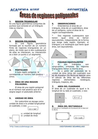 ACADEMIA AUGE GEOMETRÍA
http://www.academiaauge.com CUESTIONARIO DESARROLLADO
1. REGION TRIANGULAR
Es una figura geométrica (conjuntos de
puntos) que consiste en un triángulo
más su interior.
2. REGION POLIGONAL
Es una figura geométrica
formada por la reunión de un número
finito de regiones triangulares en un
plano, de modo que si dos cualesquiera
de ellas se intersecan, su intersección
es o bien un punto o un segmento.
3. POSTULADO
A toda región poligonal, le
corresponde un número real positivo
único.
4. ÁREA DE UNA REGION
POLIGONAL
El área de una región poligonal
es el número real positivo que se le
asigna según el postulado anterior.
5. UNIDAD DE ÁREA
Por costumbre se escoge como
unidad de área a la unidad longitudinal
al cuadrado; o sea:
U = 1u2
u: unidad de longitud
U: unidad de Area
1u
1u
6. OBSERVACIONES
* Entendemos el área de un
triángulo, área de un cuadrilátero, área
de un polígono, como el área de la
región correspondiente.
* Dos regiones cualesquiera que
tienen igual área se llaman
equivalentes, independiente de la forma
que tenga cada región. Ejemplo: el
triángulo y el rectángulo que tiene igual
área, son equivalentes.
FIGURAS EQUIVALENTES
* Si dos triángulos son
congruentes, entonces las regiones
triangulares tienen la misma área.
* Es a partir del postulado de la
unidad de área (área del cuadrado) que
se de muestran las fórmulas básicas para
el cálculo de área de las diferentes
regiones elementales: rectángulo,
triángulo, trapecio, etc.
7. AREA DEL CUADRADO
El área de un cuadrado es igual a la
longitud de su lado al cuadrado; o sea:
S = L2
8. ÁREA DEL RECTANGULO
El área de un rectángulo es el producto de su base por
la altura.
S = a.b
8m2 < > 8m2
S L
L
b
a
 