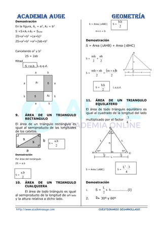 ACADEMIA AUGE GEOMETRÍA
http://www.academiaauge.com CUESTIONARIO DESARROLLADO
Demostración
En la figura, A, = a2
, A2 = b2
S +S+A1+A2 = Stotal
2S+a2
+b2
=(a+b)2
2S+a2
+b2
=a2
+2ab+b2
Cancelando a2
y b2
2S = 2ab
Mitad
S =a.b L.q.q.d.
9. ÁREA DE UN TRIANGULO
RECTÁNGULO
El área de un triángulo rectángulo es
igual al semiproducto de las longitudes
de los catetos.
S =
2
b
.
a
Demostración
Por área del rectángulo
2S = a.b
S =
2
b
.
a
10. ÁREA DE UN TRIANGULO
CUALQUIERA
El área de todo triángulo es igual
al semiproducto de la longitud de un lado
y la altura relativa a dicho lado.
S = Area (ABC) S =
2
h
.
b
m+n = b
Demostración
S = Area (AHB) + Area (BHC)
S =
2
nh
2
mh
+
S =
( )
2
h
n
m
2
nh
mh +
=
+
S =
2
h
.
b
L.q.q.d.
11. ÁREA DE UN TRIANGULO
EQUILATERO
El área de todo triángulo equilátero es
igual al cuadrado de la longitud del lado
multiplicado por el factor
4
3
.
S = Area (ABC) S =
4
3
L2
Demostración
1. S = h
x
2
L
...............(I)
2. 30º y 60º
S
S
b
a
a b
a
b
b
a
A1
A2
b
a
s
s
30º30º
h
L
L
60º
60º
A C
L
2
L
2
L
B
h
H
C
A
B
n
m
b
 