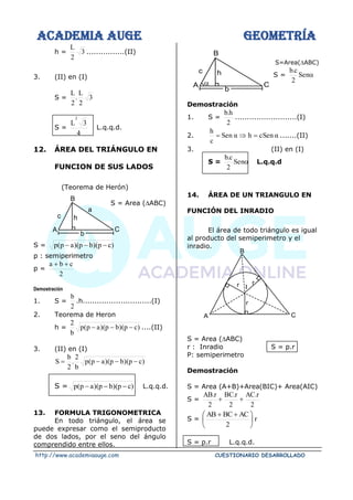 ACADEMIA AUGE GEOMETRÍA
http://www.academiaauge.com CUESTIONARIO DESARROLLADO
h = 3
2
L
................(II)
3. (II) en (I)
S = 3
2
L
.
2
L
S =
4
3
L
2
L.q.q.d.
12. ÁREA DEL TRIÁNGULO EN
FUNCION DE SUS LADOS
(Teorema de Herón)
S = Area (ABC)
S = )
c
p
)(
b
p
)(
a
p
(
p −
−
−
p : semiperimetro
p =
2
c
b
a +
+
Demostración
1. S =
2
b
.h.............................(I)
2. Teorema de Heron
h = )
c
p
)(
b
p
)(
a
p
(
p
b
2
−
−
− ....(II)
3. (II) en (I)
)
c
p
)(
b
p
)(
a
p
(
p
b
2
.
2
b
S −
−
−
=
S = )
c
p
)(
b
p
)(
a
p
(
p −
−
− L.q.q.d.
13. FORMULA TRIGONOMETRICA
En todo triángulo, el área se
puede expresar como el semiproducto
de dos lados, por el seno del ángulo
comprendido entre ellos.
S=Area(ABC)
S = 
Sen
2
c
.
b
Demostración
1. S =
2
h
.
b
..........................(I)
2. α
en
cS
h
α
Sen
c
h
=

= .......(II)
3. (II) en (I)
S = 
Sen
2
c
.
b
L.q.q.d
14. ÁREA DE UN TRIANGULO EN
FUNCIÓN DEL INRADIO
El área de todo triángulo es igual
al producto del semiperimetro y el
inradio.
S = Area (ABC)
r : Inradio S = p.r
P: semiperimetro
Demostración
S = Area (A+B)+Area(BIC)+ Area(AIC)
S =
2
r
.
AC
2
r
.
BC
2
r
.
AB
+
+
S = r
2
AC
BC
AB





 +
+
S = p.r L.q.q.d.
c
A
b
C
h
a
B
c
A
b
C
h
B

r
r
r I
C
A
B
 