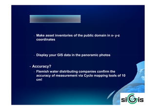 -   Make asset inventories of the public domain in x- y-z
        coordinates



    -   Display your GIS data in the panoramic photos


•   Accuracy?
    -   Flemish water distributing companies confirm the
        accuracy of measurement via Cyclo mapping tools of 10
        cm!
 