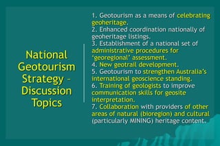 National
Geotourism
Strategy –
Discussion
Topics
1. Geotourism as a means of celebrating
geoheritage.
2. Enhanced coordination nationally of
geoheritage listings.
3. Establishment of a national set of
administrative procedures for
‘georegional’ assessment.
4. New geotrail development.
5. Geotourism to strengthen Australia’s
international geoscience standing.
6. Training of geologists to improve
communication skills for geosite
interpretation.
7. Collaboration with providers of other
areas of natural (bioregion) and cultural
(particularly MINING) heritage content.
 