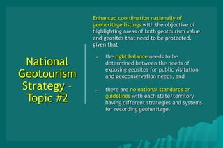 National
Geotourism
Strategy –
Topic #2
Enhanced coordination nationally of
geoheritage listings with the objective of
highlighting areas of both geotourism value
and geosites that need to be protected,
given that
 the right balance needs to be
determined between the needs of
exposing geosites for public visitation
and geoconservation needs, and
 there are no national standards or
guidelines with each state/territory
having different strategies and systems
for recording geoheritage.
•
 
