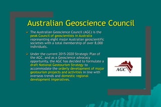 Australian Geoscience Council
 The Australian Geoscience Council (AGC) is the
peak Council of geoscientists in Australia
representing eight major Australian geoscientific
societies with a total membership of over 8,000
individuals.
 Under the current 2015-2020 Strategic Plan of
the AGC, and as a Geoscience advocacy
opportunity, the AGC has decided to formulate a
draft National Geotourism Strategy to
accommodate the orderly development of major
geotourism projects and activities in line with
overseas trends and domestic regional
development imperatives.
 