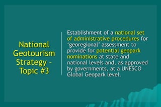 National
Geotourism
Strategy –
Topic #3
Establishment of a national set
of administrative procedures for
‘georegional’ assessment to
provide for potential geopark
nominations at state and
national levels and, as approved
by governments, at a UNESCO
Global Geopark level.
 