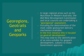 Georegions,
Geotrails
and
Geoparks
 In large regional areas such as the
Murchison in Western Australia, the
Mid West Development Commission
and local councils are undertaking a
‘georegional’ assessment.
 Including the determination of the
most viable geotourism delivery
mechanism available.
 In the first instance this is focused
on geotrail development.
 This may lead to the identification
of an area suitable for geopark
development, subject to State
Government approval.
 