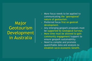 Major
Geotourism
Development
in Australia
 More focus needs to be applied to
communicating the ‘georegional’
nature of geotourism.
 Preferred focus first on geotrail
development.
 Any emerging geopark proposals must
be supported by Geological Surveys.
 More time must be allowed to gain
community engagement/support to
ensure geopark sustainability.
 Need to compile and promote
quantifiable data and analysis to
establish socio-economic benefit.
 