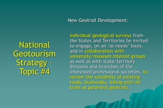 National
Geotourism
Strategy –
Topic #4
New Geotrail Development:
individual geological surveys from
the States and Territories be invited
to engage, on an ‘as needs’ basis,
and in collaboration with
university/museum interest groups
as well as with state/territory
divisions and branches of the
interested professional societies, to
review the suitability of existing
roads, bushwalks, biking and rail
trails as potential geotrails.
 