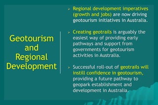 Geotourism
and
Regional
Development
 Regional development imperatives
(growth and jobs) are now driving
geotourism initiatives in Australia.
 Creating geotrails is arguably the
easiest way of providing early
pathways and support from
governments for geotourism
activities in Australia.
 Successful roll-out of geotrails will
instill confidence in geotourism,
providing a future pathway to
geopark establishment and
development in Australia.
 