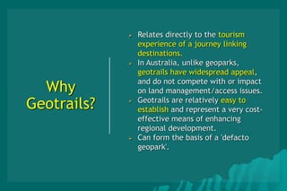 Why
Geotrails?
 Relates directly to the tourism
experience of a journey linking
destinations.
 In Australia, unlike geoparks,
geotrails have widespread appeal,
and do not compete with or impact
on land management/access issues.
 Geotrails are relatively easy to
establish and represent a very cost-
effective means of enhancing
regional development.
 Can form the basis of a 'defacto
geopark'.
 