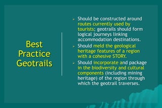 Best
Practice
Geotrails
 Should be constructed around
routes currently used by
tourists; geotrails should form
logical journeys linking
accommodation destinations.
 Should meld the geological
heritage features of a region
with a cohesive STORY.
 Should incorporate and package
in the biodiversity and cultural
components (including mining
heritage) of the region through
which the geotrail traverses.
 