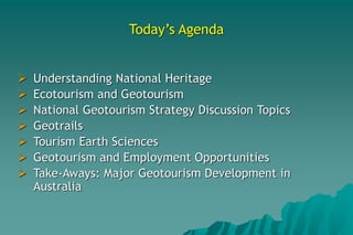 Today’s Agenda
 Understanding National Heritage
 Ecotourism and Geotourism
 National Geotourism Strategy Discussion Topics
 Geotrails
 Tourism Earth Sciences
 Geotourism and Employment Opportunities
 Take-Aways: Major Geotourism Development in
Australia
 