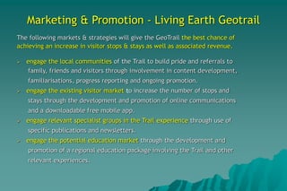 Marketing & Promotion - Living Earth Geotrail
The following markets & strategies will give the GeoTrail the best chance of
achieving an increase in visitor stops & stays as well as associated revenue.
 engage the local communities of the Trail to build pride and referrals to
family, friends and visitors through involvement in content development,
familiarisations, progress reporting and ongoing promotion.
 engage the existing visitor market to increase the number of stops and
stays through the development and promotion of online communications
and a downloadable free mobile app.
 engage relevant specialist groups in the Trail experience through use of
specific publications and newsletters.
 engage the potential education market through the development and
promotion of a regional education package involving the Trail and other
relevant experiences.
 