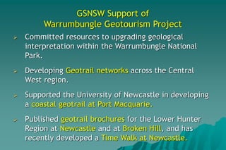 GSNSW Support of
Warrumbungle Geotourism Project
 Committed resources to upgrading geological
interpretation within the Warrumbungle National
Park.
 Developing Geotrail networks across the Central
West region.
 Supported the University of Newcastle in developing
a coastal geotrail at Port Macquarie.
 Published geotrail brochures for the Lower Hunter
Region at Newcastle and at Broken Hill, and has
recently developed a Time Walk at Newcastle.
 