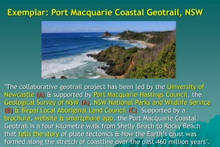 Exemplar: Port Macquarie Coastal Geotrail, NSW
"The collaborative geotrail project has been led by the University of
Newcastle (A) & supported by Port Macquarie-Hastings Council, the
Geological Survey of NSW (A), NSW National Parks and Wildlife Service
(B) & Birpai Local Aboriginal Land Council (C). Supported by a
brochure, website & smartphone app, the Port Macquarie Coastal
Geotrail is a four kilometre walk from Shelly Beach to Rocky Beach
that tells the story of plate tectonics & how the Earth’s crust was
formed along the stretch of coastline over the past 460 million years".
 
