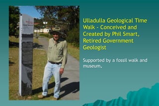 Ulladulla Geological Time
Walk - Conceived and
Created by Phil Smart,
Retired Government
Geologist
Supported by a fossil walk and
museum.
 