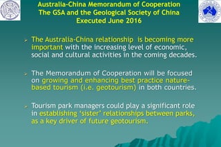 Australia-China Memorandum of Cooperation
The GSA and the Geological Society of China
Executed June 2016
 The Australia-China relationship is becoming more
important with the increasing level of economic,
social and cultural activities in the coming decades.
 The Memorandum of Cooperation will be focused
on growing and enhancing best practice nature-
based tourism (i.e. geotourism) in both countries.
 Tourism park managers could play a significant role
in establishing ‘sister’ relationships between parks,
as a key driver of future geotourism.
 