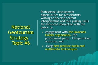 National
Geotourism
Strategy –
Topic #6
Professional development
opportunities for geoscientists
wishing to develop content
interpretation and tour guiding skills
for enhanced interaction with the
public by
 engagement with the Savannah
Guides organisation, the
professional group - Interpretation
Australia, and
 using best practice audio and
multimedia technologies.
 
