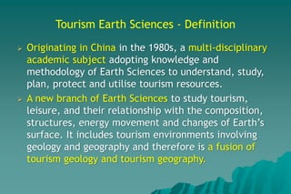 Tourism Earth Sciences - Definition
 Originating in China in the 1980s, a multi-disciplinary
academic subject adopting knowledge and
methodology of Earth Sciences to understand, study,
plan, protect and utilise tourism resources.
 A new branch of Earth Sciences to study tourism,
leisure, and their relationship with the composition,
structures, energy movement and changes of Earth’s
surface. It includes tourism environments involving
geology and geography and therefore is a fusion of
tourism geology and tourism geography.
 
