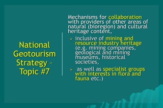 National
Geotourism
Strategy –
Topic #7
Mechanisms for collaboration
with providers of other areas of
natural (bioregion) and cultural
heritage content,
 inclusive of mining and
resource industry heritage
(e.g. mining companies,
geological and mining
museums, historical
societies,
 as well as specialist groups
with interests in flora and
fauna etc.)
 